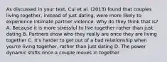 As discussed in your text, Cui et al. (2013) found that couples living together, instead of just dating, were more likely to experience intimate partner violence. Why do they think that is? A. Because it is more stressful to live together rather than just dating B. Partners show who they really are once they are living together C. It's harder to get out of a bad relationship when you're living together, rather than just dating D. The power dynamic shifts once a couple moves in together