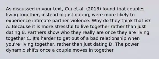 As discussed in your text, Cui et al. (2013) found that couples living together, instead of just dating, were more likely to experience intimate partner violence. Why do they think that is? A. Because it is more stressful to live together rather than just dating B. Partners show who they really are once they are living together C. It's harder to get out of a bad relationship when you're living together, rather than just dating D. The power dynamic shifts once a couple moves in together