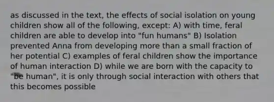 as discussed in the text, the effects of social isolation on young children show all of the following, except: A) with time, feral children are able to develop into "fun humans" B) Isolation prevented Anna from developing more than a small fraction of her potential C) examples of feral children show the importance of human interaction D) while we are born with the capacity to "be human", it is only through social interaction with others that this becomes possible