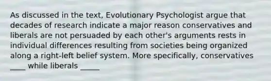 As discussed in the text, Evolutionary Psychologist argue that decades of research indicate a major reason conservatives and liberals are not persuaded by each other's arguments rests in individual differences resulting from societies being organized along a right-left belief system. More specifically, conservatives ____ while liberals _____