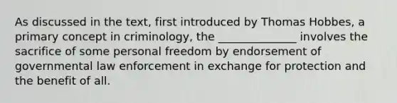 As discussed in the text, first introduced by Thomas Hobbes, a primary concept in criminology, the ______________ involves the sacrifice of some personal freedom by endorsement of governmental law enforcement in exchange for protection and the benefit of all.