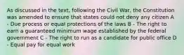 As discussed in the text, following the Civil War, the Constitution was amended to ensure that states could not deny any citizen A - Due process or equal protections of the laws B - The right to earn a guaranteed minimum wage established by the federal government C - The right to run as a candidate for public office D - Equal pay for equal work