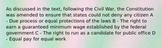 As discussed in the text, following the Civil War, the Constitution was amended to ensure that states could not deny any citizen A - Due process or equal protections of the laws B - The right to earn a guaranteed minimum wage established by the federal government C - The right to run as a candidate for public office D - Equal pay for equal work