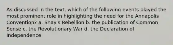 As discussed in the text, which of the following events played the most prominent role in highlighting the need for the Annapolis Convention? a. Shay's Rebellion b. the publication of Common Sense c. the Revolutionary War d. the Declaration of Independence