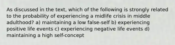 As discussed in the text, which of the following is strongly related to the probability of experiencing a midlife crisis in middle adulthood? a) maintaining a low false-self b) experiencing positive life events c) experiencing negative life events d) maintaining a high self-concept