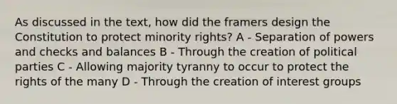 As discussed in the text, how did the framers design the Constitution to protect minority rights? A - Separation of powers and checks and balances B - Through the creation of political parties C - Allowing majority tyranny to occur to protect the rights of the many D - Through the creation of interest groups