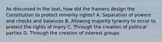 As discussed in the text, how did the framers design the Constitution to protect minority rights? A. Separation of powers and checks and balances B. Allowing majority tyranny to occur to protect the rights of many C. Through the creation of political parties D. Through the creation of interest groups