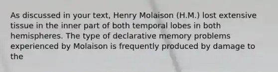 As discussed in your text, Henry Molaison (H.M.) lost extensive tissue in the inner part of both temporal lobes in both hemispheres. The type of declarative memory problems experienced by Molaison is frequently produced by damage to the