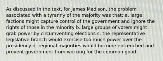 As discussed in the text, for James Madison, the problem associated with a tyranny of the majority was that: a. large factions might capture control of the government and ignore the rights of those in the minority b. large groups of voters might grab power by circumventing elections c. the representative legislative branch would exercise too much power over the presidency d. regional majorities would become entrenched and prevent government from working for the common good