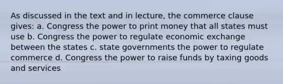 As discussed in the text and in lecture, the commerce clause gives: a. Congress the power to print money that all states must use b. Congress the power to regulate economic exchange between the states c. state governments the power to regulate commerce d. Congress the power to raise funds by taxing goods and services