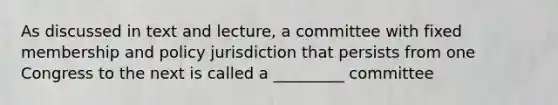 As discussed in text and lecture, a committee with fixed membership and policy jurisdiction that persists from one Congress to the next is called a _________ committee