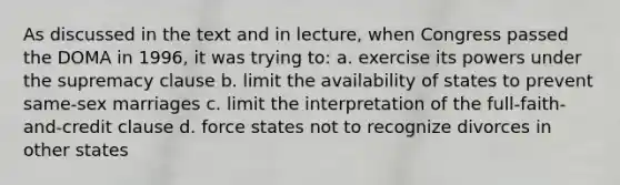 As discussed in the text and in lecture, when Congress passed the DOMA in 1996, it was trying to: a. exercise its powers under the supremacy clause b. limit the availability of states to prevent same-sex marriages c. limit the interpretation of the full-faith-and-credit clause d. force states not to recognize divorces in other states