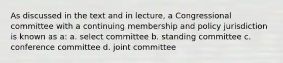 As discussed in the text and in lecture, a Congressional committee with a continuing membership and policy jurisdiction is known as a: a. select committee b. standing committee c. conference committee d. joint committee