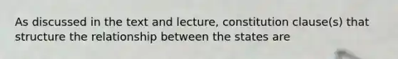 As discussed in the text and lecture, constitution clause(s) that structure the relationship between the states are