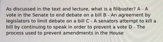 As discussed in the text and lecture, what is a filibuster? A - A vote in the Senate to end debate on a bill B - An agreement by legislators to limit debate on a bill C - A senators attempt to kill a bill by continuing to speak in order to prevent a vote D - The process used to prevent amendments in the House