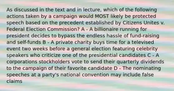 As discussed in the text and in lecture, which of the following actions taken by a campaign would MOST likely be protected speech based on the precedent established by Citizens Unites v. Federal Election Commission? A - A billionaire running for president decides to bypass the endless hassle of fund-raising and self-funds B - A private charity buys time for a televised event two weeks before a general election featuring celebrity speakers who criticize one of the presidential candidates C - A corporations stockholders vote to send their quarterly dividends to the campaign of their favorite candidate D - The nominating speeches at a party's national convention may include false claims