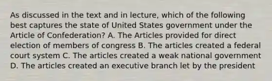 As discussed in the text and in lecture, which of the following best captures the state of United States government under the Article of Confederation? A. The Articles provided for direct election of members of congress B. The articles created a federal court system C. The articles created a weak national government D. The articles created an executive branch let by the president