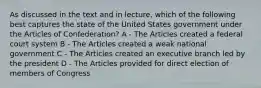 As discussed in the text and in lecture, which of the following best captures the state of the United States government under the Articles of Confederation? A - The Articles created a federal court system B - The Articles created a weak national government C - The Articles created an executive branch led by the president D - The Articles provided for direct election of members of Congress