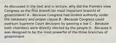 As discussed in the text and in lecture, why did the Framers view Congress as the first branch (or most important branch) of government? A - Because Congress had limited authority under the necessary and proper clause B - Because Congress could overturn Supreme Court decisions by passing a law C - Because both chambers were directly elected by the people D - Because it was designed to be the most powerful of the three branches of government