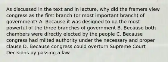 As discussed in the text and in lecture, why did the framers view congress as the first branch (or most important branch) of government? A. Because it was designed to be the most powerful of the three branches of government B. Because both chambers were directly elected by the people C. Because congress had milted authority under the necessary and proper clause D. Because congress could overturn Supreme Court Decisions by passing a law