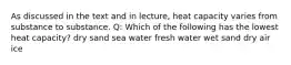 As discussed in the text and in lecture, heat capacity varies from substance to substance. Q: Which of the following has the lowest heat capacity? dry sand sea water fresh water wet sand dry air ice