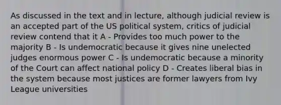 As discussed in the text and in lecture, although judicial review is an accepted part of the US political system, critics of judicial review contend that it A - Provides too much power to the majority B - Is undemocratic because it gives nine unelected judges enormous power C - Is undemocratic because a minority of the Court can affect national policy D - Creates liberal bias in the system because most justices are former lawyers from Ivy League universities