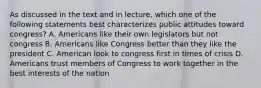 As discussed in the text and in lecture, which one of the following statements best characterizes public attitudes toward congress? A. Americans like their own legislators but not congress B. Americans like Congress better than they like the president C. American look to congress first in times of crisis D. Americans trust members of Congress to work together in the best interests of the nation