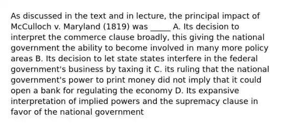 As discussed in the text and in lecture, the principal impact of McCulloch v. Maryland (1819) was _____ A. Its decision to interpret the commerce clause broadly, this giving the national government the ability to become involved in many more policy areas B. Its decision to let state states interfere in the federal government's business by taxing it C. its ruling that the national government's power to print money did not imply that it could open a bank for regulating the economy D. Its expansive interpretation of implied powers and the supremacy clause in favor of the national government