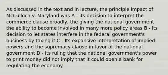 As discussed in the text and in lecture, the principle impact of McCulloch v. Maryland was A - Its decision to interpret the commerce clause broadly, the giving the national government the ability to become involved in many more policy areas B - Its decision to let states interfere in the federal government's business by taxing it C - Its expansive interpretation of implied powers and the supremacy clause in favor of the national government D - Its ruling that the national government's power to print money did not imply that it could open a bank for regulating the economy