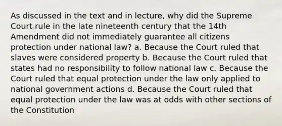 As discussed in the text and in lecture, why did the Supreme Court rule in the late nineteenth century that the 14th Amendment did not immediately guarantee all citizens protection under national law? a. Because the Court ruled that slaves were considered property b. Because the Court ruled that states had no responsibility to follow national law c. Because the Court ruled that equal protection under the law only applied to national government actions d. Because the Court ruled that equal protection under the law was at odds with other sections of the Constitution