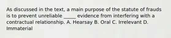 As discussed in the text, a main purpose of the statute of frauds is to prevent unreliable _____ evidence from interfering with a contractual relationship. A. Hearsay B. Oral C. Irrelevant D. Immaterial