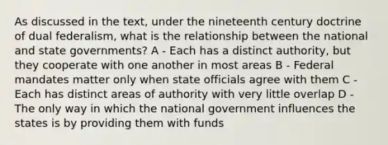 As discussed in the text, under the nineteenth century doctrine of dual federalism, what is the relationship between the national and state governments? A - Each has a distinct authority, but they cooperate with one another in most areas B - Federal mandates matter only when state officials agree with them C - Each has distinct areas of authority with very little overlap D - The only way in which the national government influences the states is by providing them with funds