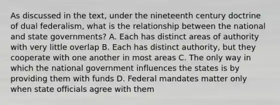 As discussed in the text, under the nineteenth century doctrine of dual federalism, what is the relationship between the national and state governments? A. Each has distinct areas of authority with very little overlap B. Each has distinct authority, but they cooperate with one another in most areas C. The only way in which the national government influences the states is by providing them with funds D. Federal mandates matter only when state officials agree with them