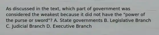 As discussed in the text, which part of government was considered the weakest because it did not have the "power of the purse or sword"? A. State governments B. Legislative Branch C. Judicial Branch D. Executive Branch