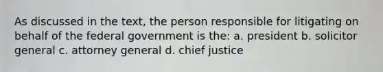 As discussed in the text, the person responsible for litigating on behalf of the federal government is the: a. president b. solicitor general c. attorney general d. chief justice