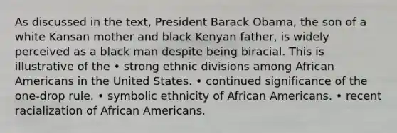 As discussed in the text, President Barack Obama, the son of a white Kansan mother and black Kenyan father, is widely perceived as a black man despite being biracial. This is illustrative of the • strong ethnic divisions among African Americans in the United States. • continued significance of the one-drop rule. • symbolic ethnicity of African Americans. • recent racialization of African Americans.