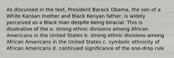 As discussed in the text, President Barack Obama, the son of a White Kansan mother and Black Kenyan father, is widely perceived as a Black man despite being biracial. This is illustrative of the a. strong ethnic divisions among African Americans in the United States b. strong ethnic divisions among African Americans in the United States c. symbolic ethnicity of African Americans d. continued significance of the one-drop rule