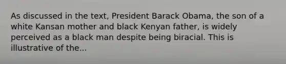 As discussed in the text, President Barack Obama, the son of a white Kansan mother and black Kenyan father, is widely perceived as a black man despite being biracial. This is illustrative of the...