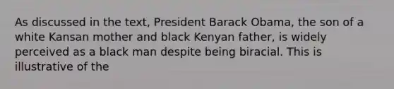 As discussed in the text, President Barack Obama, the son of a white Kansan mother and black Kenyan father, is widely perceived as a black man despite being biracial. This is illustrative of the