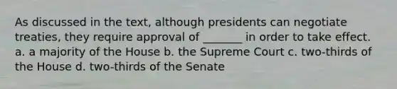 As discussed in the text, although presidents can negotiate treaties, they require approval of _______ in order to take effect. a. a majority of the House b. the Supreme Court c. two-thirds of the House d. two-thirds of the Senate