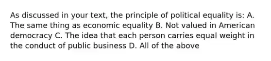 As discussed in your text, the principle of political equality is: A. The same thing as economic equality B. Not valued in American democracy C. The idea that each person carries equal weight in the conduct of public business D. All of the above