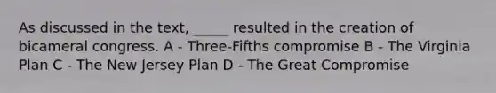 As discussed in the text, _____ resulted in the creation of bicameral congress. A - Three-Fifths compromise B - The Virginia Plan C - The New Jersey Plan D - The Great Compromise