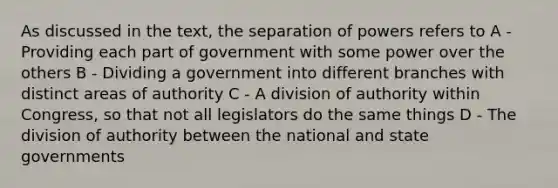 As discussed in the text, the separation of powers refers to A - Providing each part of government with some power over the others B - Dividing a government into different branches with distinct areas of authority C - A division of authority within Congress, so that not all legislators do the same things D - The division of authority between the national and state governments