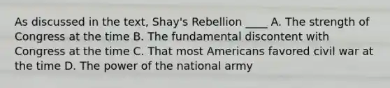 As discussed in the text, Shay's Rebellion ____ A. The strength of Congress at the time B. The fundamental discontent with Congress at the time C. That most Americans favored civil war at the time D. The power of the national army