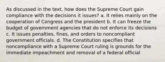 As discussed in the text, how does the Supreme Court gain compliance with the decisions it issues? a. It relies mainly on the cooperation of Congress and the president b. It can freeze the budget of government agencies that do not enforce its decisions c. It issues penalties, fines, and orders to noncompliant government officials. d. The Constitution specifies that noncompliance with a Supreme Court ruling is grounds for the immediate impeachment and removal of a federal official