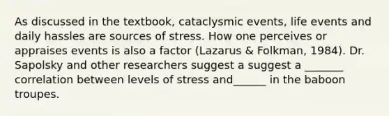 As discussed in the textbook, cataclysmic events, life events and daily hassles are sources of stress. How one perceives or appraises events is also a factor (Lazarus & Folkman, 1984). Dr. Sapolsky and other researchers suggest a suggest a _______ correlation between levels of stress and______ in the baboon troupes.