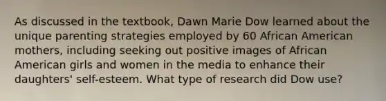 As discussed in the textbook, Dawn Marie Dow learned about the unique parenting strategies employed by 60 African American mothers, including seeking out positive images of African American girls and women in the media to enhance their daughters' self-esteem. What type of research did Dow use?