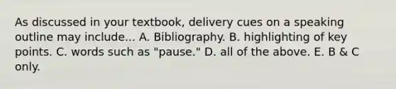 As discussed in your textbook, delivery cues on a speaking outline may include... A. Bibliography. B. highlighting of key points. C. words such as "pause." D. all of the above. E. B & C only.