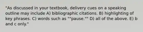 "As discussed in your textbook, delivery cues on a speaking outline may include A) bibliographic citations. B) highlighting of key phrases. C) words such as ""pause."" D) all of the above. E) b and c only."