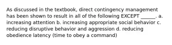 As discussed in the textbook, direct contingency management has been shown to result in all of the following EXCEPT ______. a. increasing attention b. increasing appropriate social behavior c. reducing disruptive behavior and aggression d. reducing obedience latency (time to obey a command)